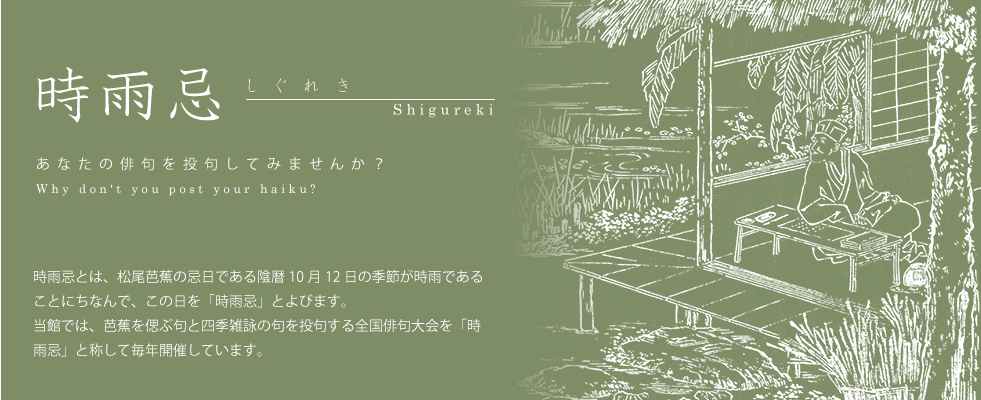 時雨忌とは、松尾芭蕉の忌日である陰暦10月12日の季節が時雨であることにちなんで、この日を「時雨忌」とよびます。当館では、芭蕉を偲ぶ句と四季雑詠の句を投句する全国俳句大会を「時雨忌」と称して毎年開催しています。